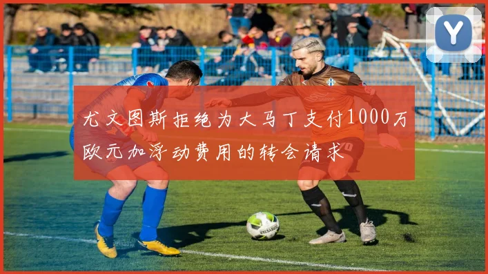 尤文图斯拒绝为大马丁支付1000万欧元加浮动费用的转会请求