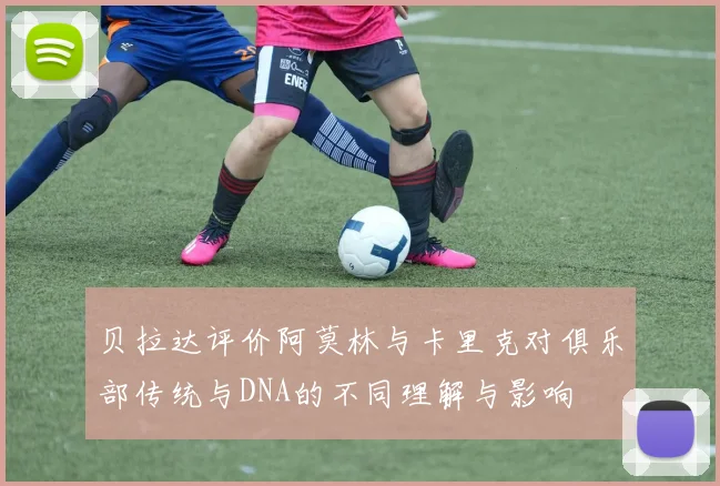 贝拉达评价阿莫林与卡里克对俱乐部传统与DNA的不同理解与影响