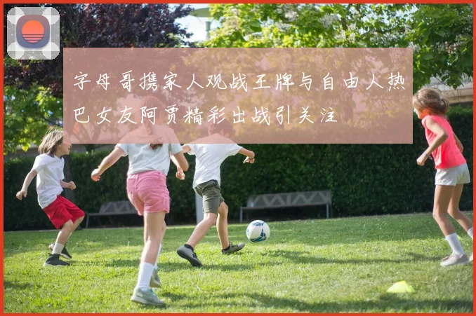 字母哥携家人观战王牌与自由人热巴女友阿贾精彩出战引关注