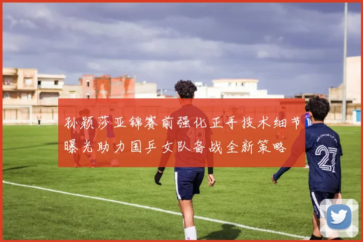 孙颖莎亚锦赛前强化正手技术细节曝光助力国乒女队备战全新策略