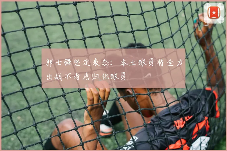 郭士强坚定表态：本土球员将全力出战不考虑归化球员