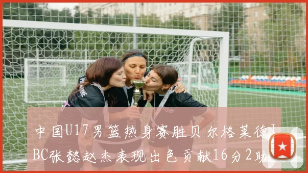 中国U17男篮热身赛胜贝尔格莱德IBC张懿赵杰表现出色贡献16分2助攻2抢断