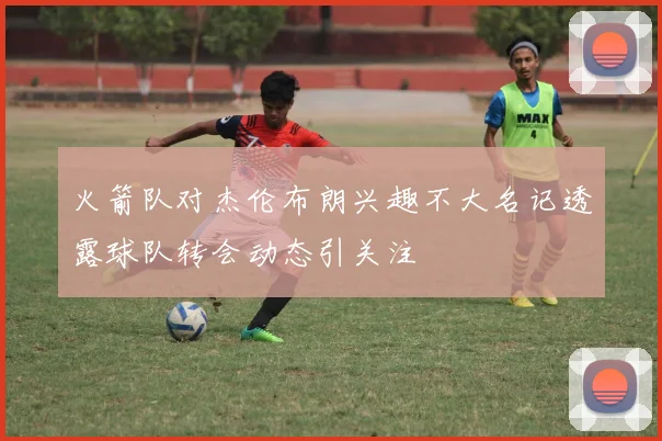火箭队对杰伦布朗兴趣不大名记透露球队转会动态引关注