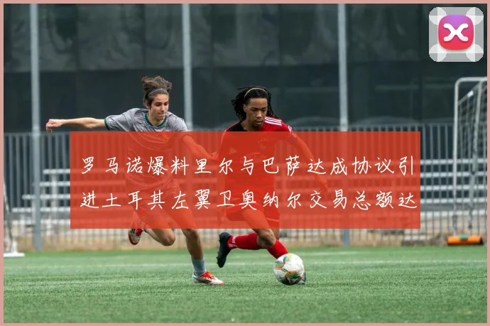 罗马诺爆料里尔与巴萨达成协议引进土耳其左翼卫奥纳尔交易总额达1450万欧