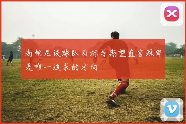 尚帕尼谈球队目标与期望直言冠军是唯一追求的方向