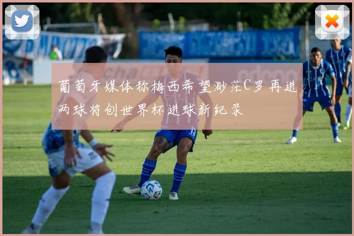 葡萄牙媒体称梅西希望渺茫C罗再进两球将创世界杯进球新纪录