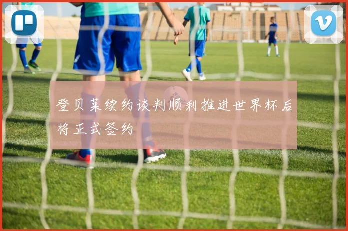 登贝莱续约谈判顺利推进世界杯后将正式签约